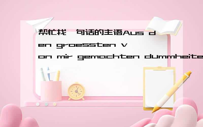 帮忙找一句话的主语Aus den groessten von mir gemachten dummheiten ents