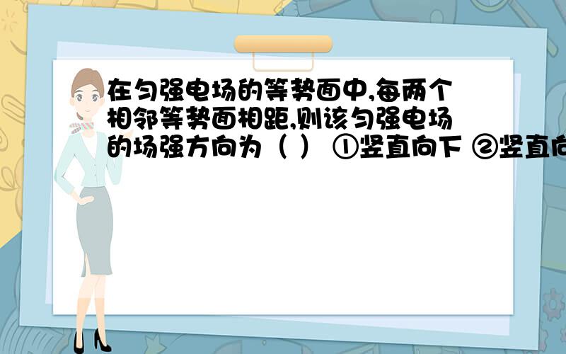 在匀强电场的等势面中,每两个相邻等势面相距,则该匀强电场的场强方向为（ ） ①竖直向下 ②竖直向上 ...