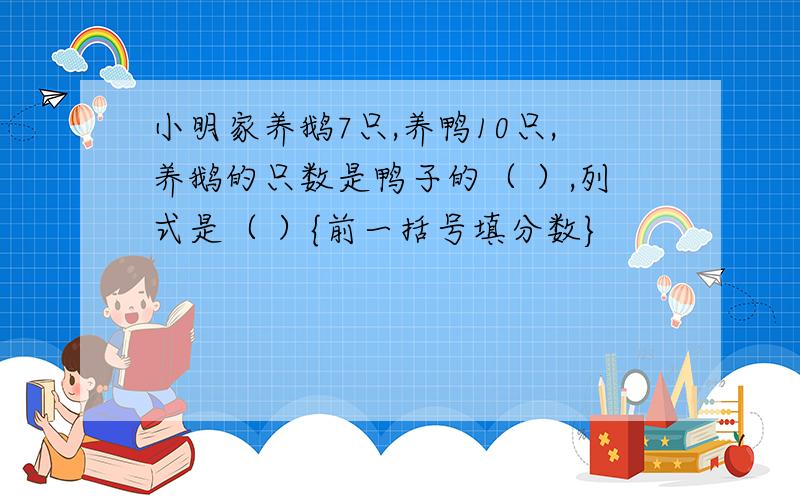 小明家养鹅7只,养鸭10只,养鹅的只数是鸭子的（ ）,列式是（ ）{前一括号填分数}