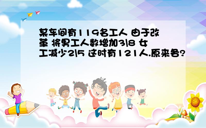 某车间有119名工人 由于改革 将男工人数增加3\8 女工减少2\5 这时有121人.原来各?