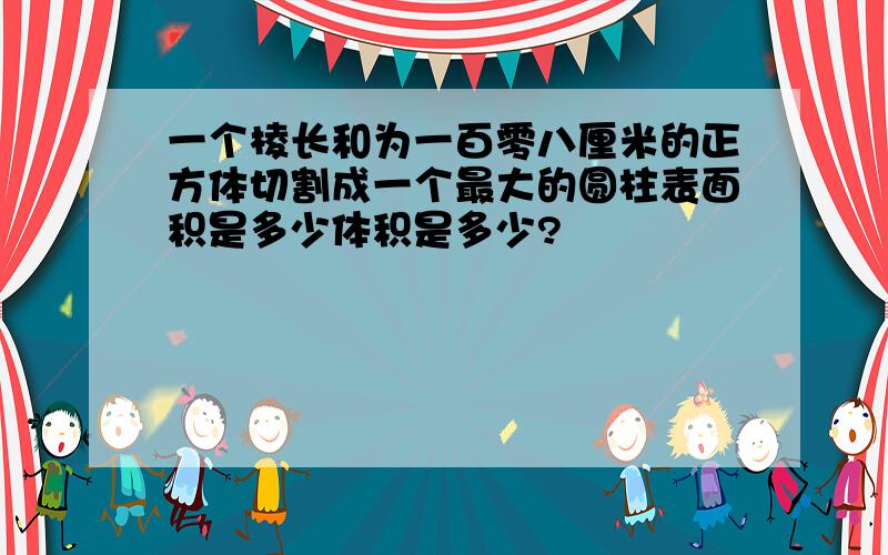 一个棱长和为一百零八厘米的正方体切割成一个最大的圆柱表面积是多少体积是多少?