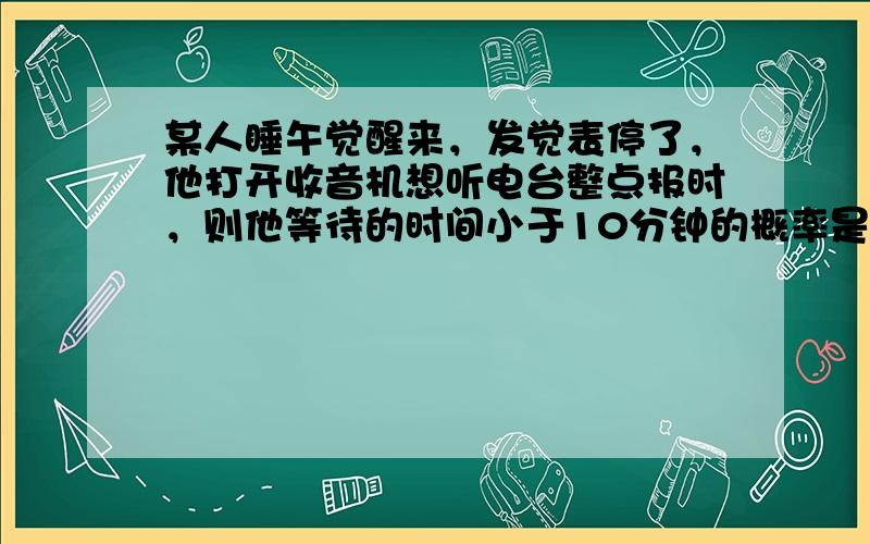 某人睡午觉醒来，发觉表停了，他打开收音机想听电台整点报时，则他等待的时间小于10分钟的概率是（　　）