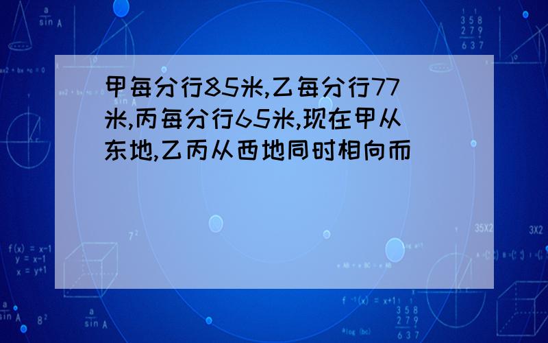 甲每分行85米,乙每分行77米,丙每分行65米,现在甲从东地,乙丙从西地同时相向而