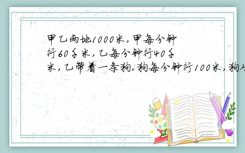 甲乙两地1000米,甲每分钟行60千米,乙每分钟行40千米,乙带着一条狗,狗每分钟行100米,狗从乙跑,跑到甲