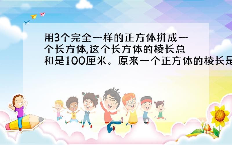 用3个完全一样的正方体拼成一个长方体,这个长方体的棱长总和是100厘米。原来一个正方体的棱长是多少？