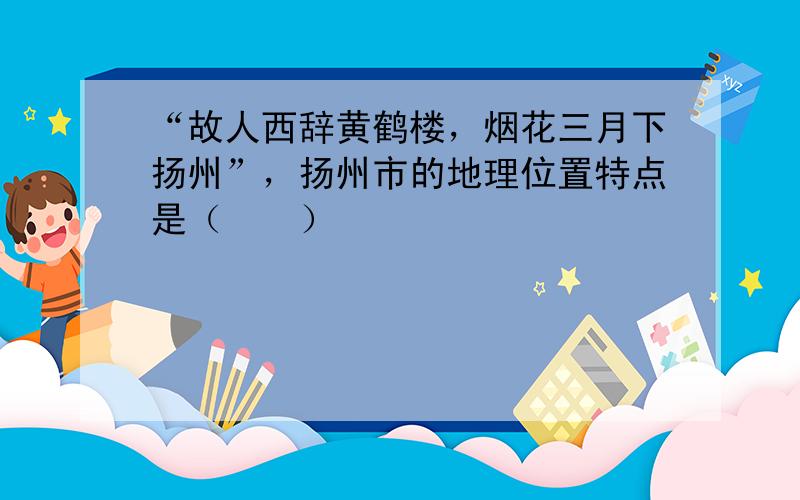 “故人西辞黄鹤楼，烟花三月下扬州”，扬州市的地理位置特点是（　　）