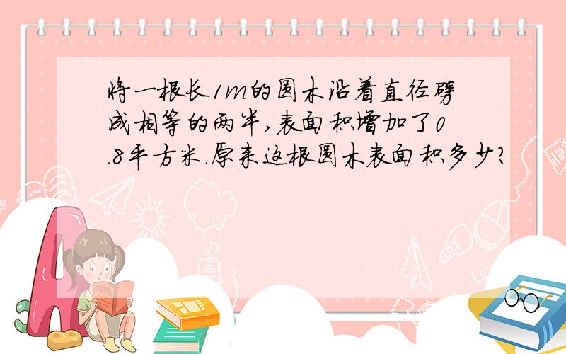 将一根长1m的圆木沿着直径劈成相等的两半,表面积增加了0.8平方米.原来这根圆木表面积多少?