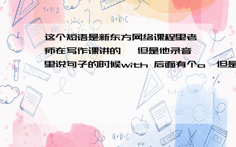 这个短语是新东方网络课程里老师在写作课讲的, 但是他录音里说句子的时候with 后面有个a,但是讲义里写的却没有a 而写