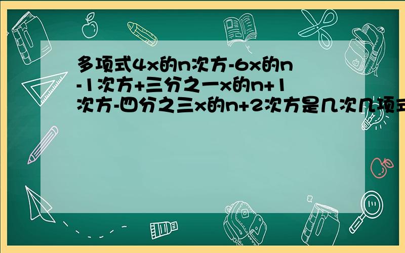 多项式4x的n次方-6x的n-1次方+三分之一x的n+1次方-四分之三x的n+2次方是几次几项式