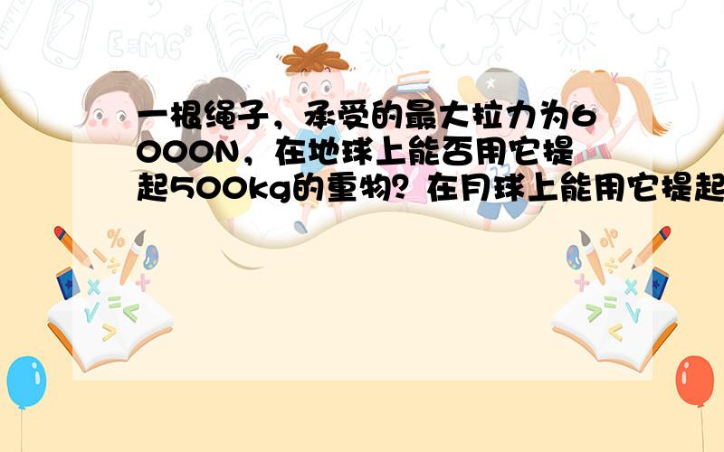 一根绳子，承受的最大拉力为6000N，在地球上能否用它提起500kg的重物？在月球上能用它提起最大质量是多少的物体？（月