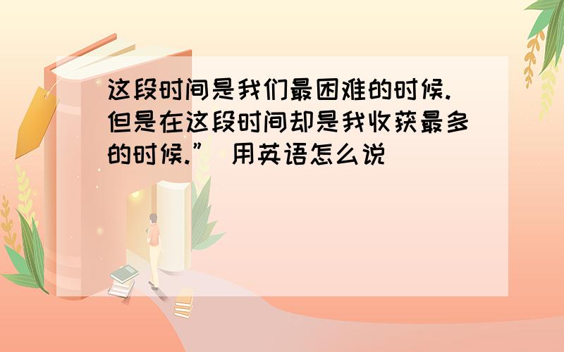 这段时间是我们最困难的时候.但是在这段时间却是我收获最多的时候.” 用英语怎么说