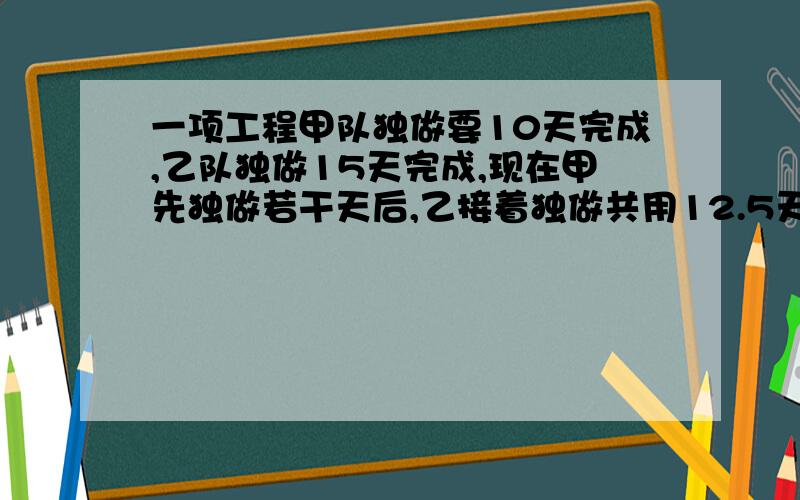 一项工程甲队独做要10天完成,乙队独做15天完成,现在甲先独做若干天后,乙接着独做共用12.5天,甲乙各做