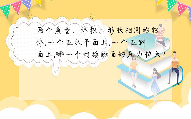 两个质量、体积、形状相同的物体,一个在水平面上,一个在斜面上,哪一个对接触面的压力较大?