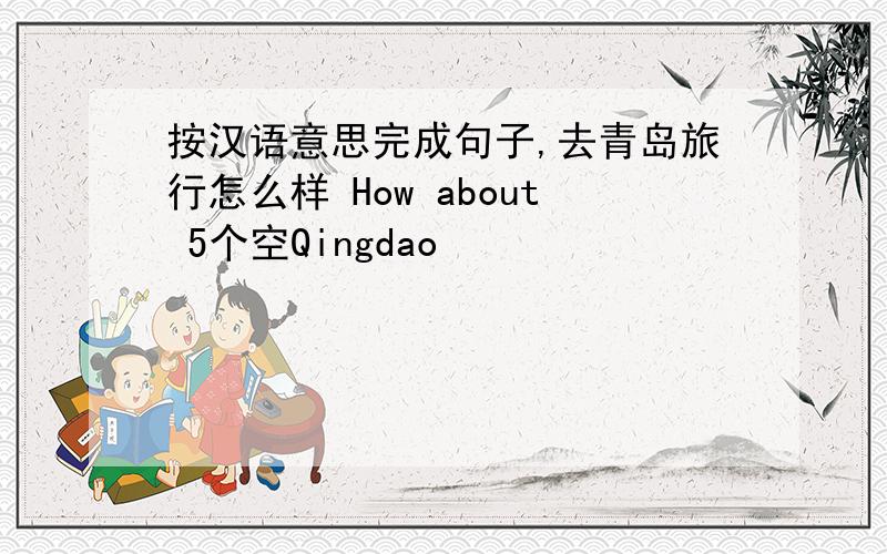 按汉语意思完成句子,去青岛旅行怎么样 How about 5个空Qingdao