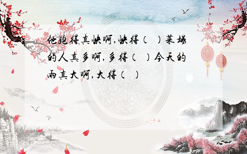 他跑得真快啊,快得（ ）菜场的人真多啊,多得（ ）今天的雨真大啊,大得（ ）