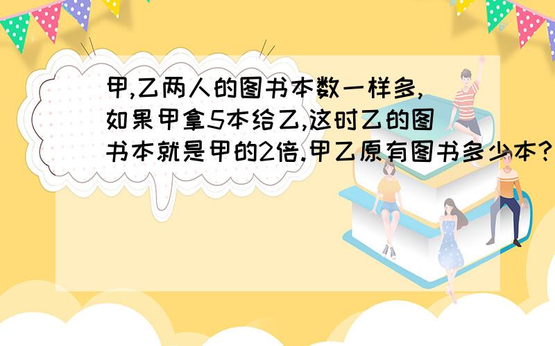 甲,乙两人的图书本数一样多,如果甲拿5本给乙,这时乙的图书本就是甲的2倍.甲乙原有图书多少本?