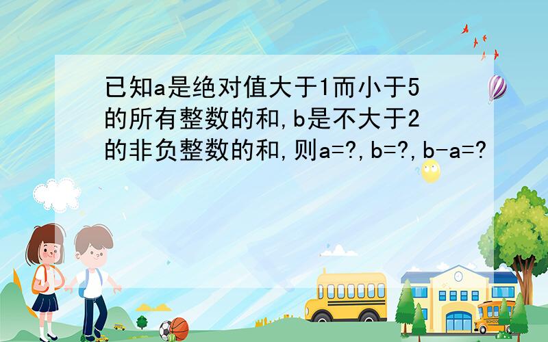 已知a是绝对值大于1而小于5的所有整数的和,b是不大于2的非负整数的和,则a=?,b=?,b-a=?