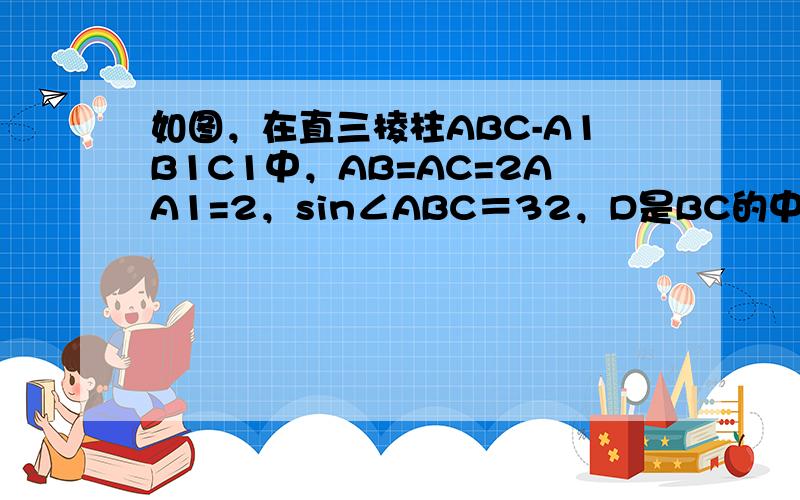 如图，在直三棱柱ABC-A1B1C1中，AB=AC=2AA1=2，sin∠ABC＝32，D是BC的中点．