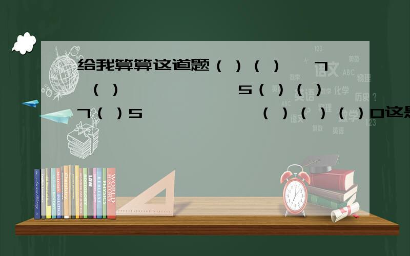 给我算算这道题（）（）× 7 （）――――――5（）（）7（）5――――――（）（）（）0这是一道数学题,（）说明是要填