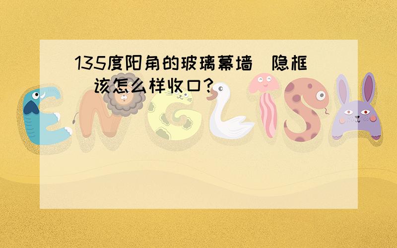 135度阳角的玻璃幕墙（隐框）该怎么样收口?