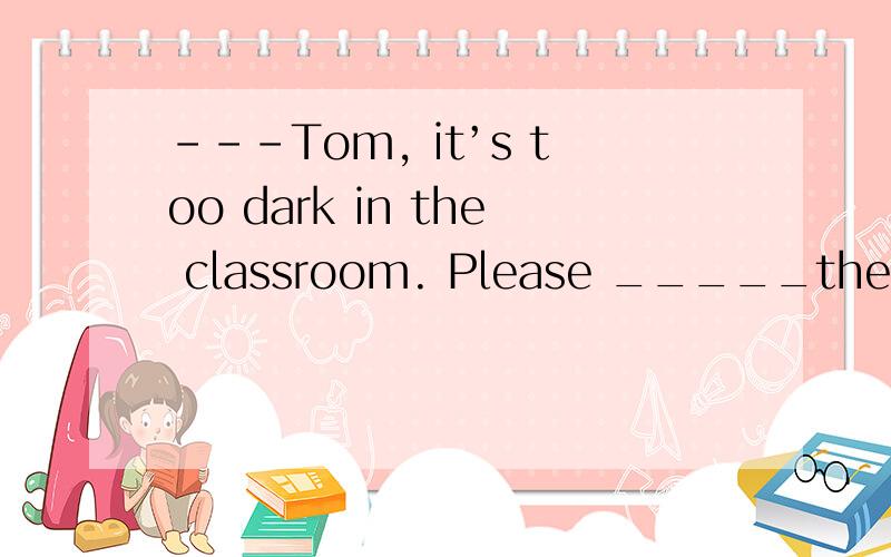 ---Tom, it’s too dark in the classroom. Please _____the ligh