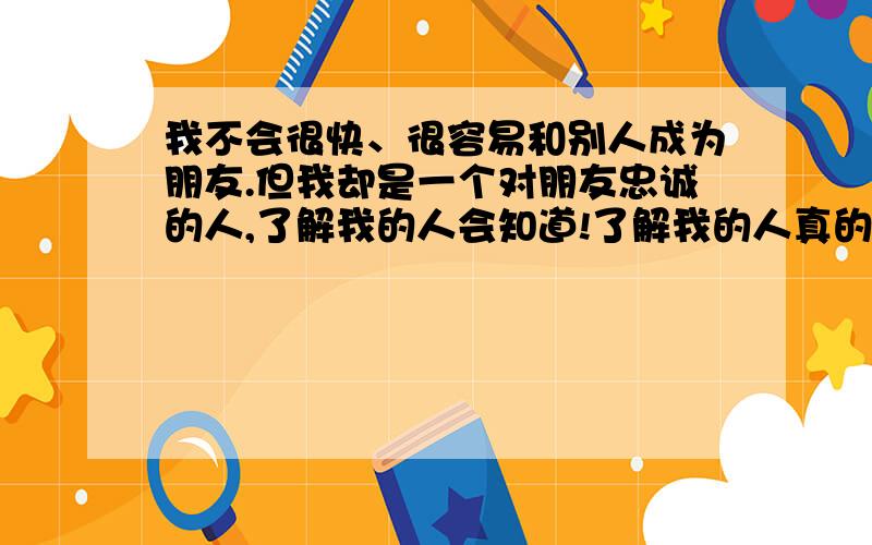 我不会很快、很容易和别人成为朋友.但我却是一个对朋友忠诚的人,了解我的人会知道!了解我的人真的好少