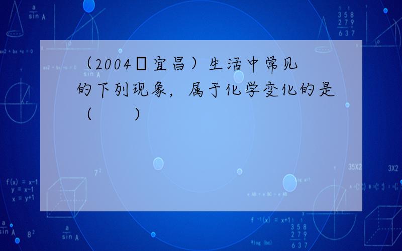 （2004•宜昌）生活中常见的下列现象，属于化学变化的是（　　）