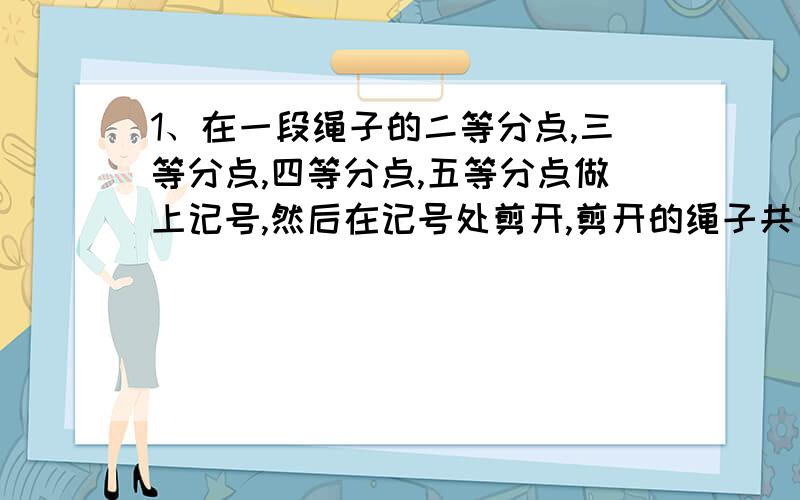 1、在一段绳子的二等分点,三等分点,四等分点,五等分点做上记号,然后在记号处剪开,剪开的绳子共有（ ）段.