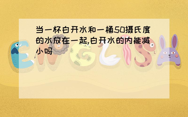 当一杯白开水和一桶50摄氏度的水放在一起,白开水的内能减小吗