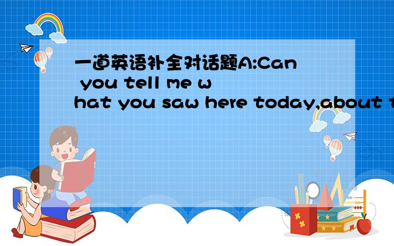 一道英语补全对话题A:Can you tell me what you saw here today,about the