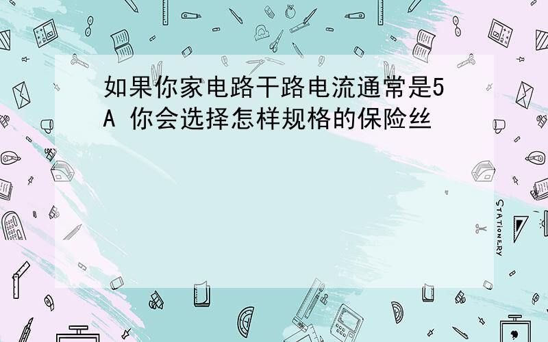 如果你家电路干路电流通常是5A 你会选择怎样规格的保险丝