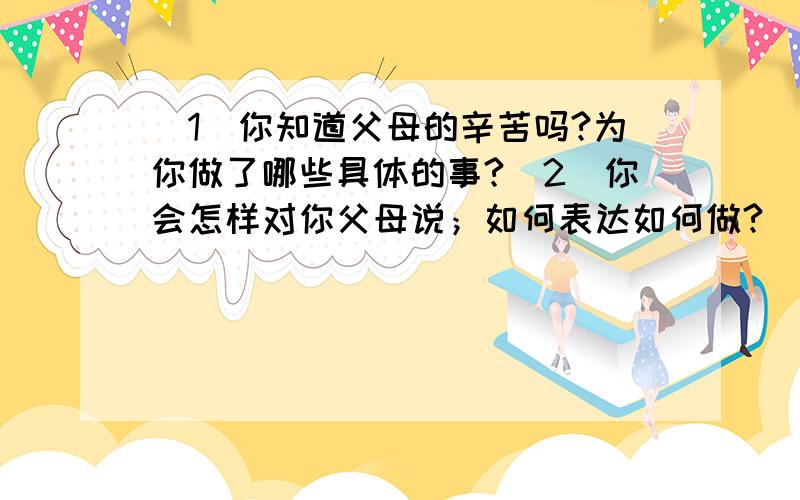 （1）你知道父母的辛苦吗?为你做了哪些具体的事?（2）你会怎样对你父母说；如何表达如何做?