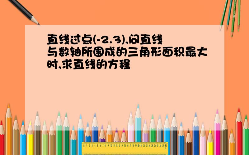 直线过点(-2.3),问直线与数轴所围成的三角形面积最大时,求直线的方程