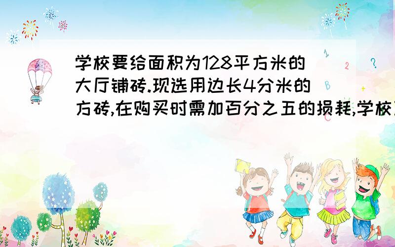 学校要给面积为128平方米的大厅铺砖.现选用边长4分米的方砖,在购买时需加百分之五的损耗,学校至少购买