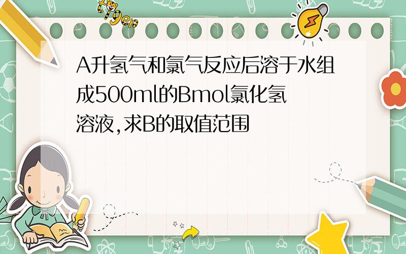 A升氢气和氯气反应后溶于水组成500ml的Bmol氯化氢溶液,求B的取值范围