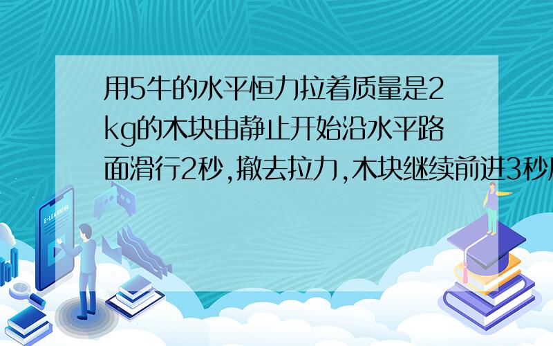 用5牛的水平恒力拉着质量是2kg的木块由静止开始沿水平路面滑行2秒,撤去拉力,木块继续前进3秒后停下