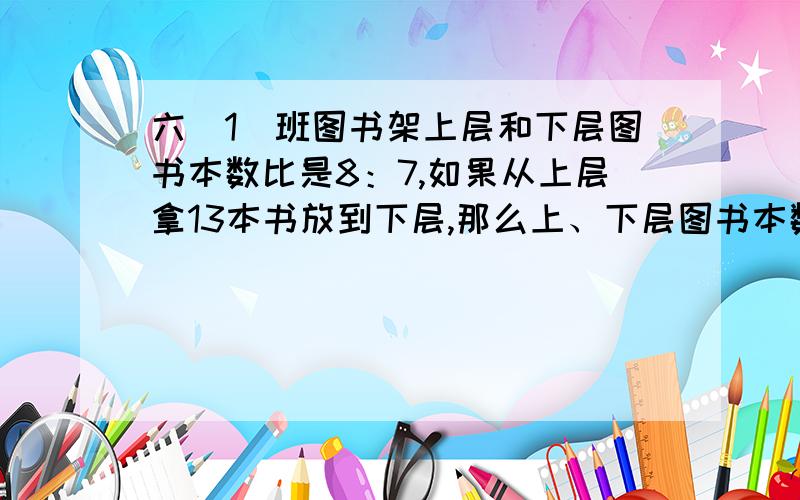 六（1）班图书架上层和下层图书本数比是8：7,如果从上层拿13本书放到下层,那么上、下层图书本数比是7：11．六（1）班