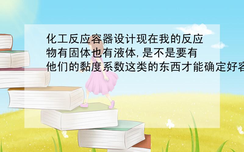 化工反应容器设计现在我的反应物有固体也有液体,是不是要有他们的黏度系数这类的东西才能确定好容物的直径和高,还有搅拌器呢?