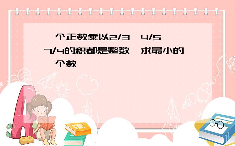 一个正数乘以2/3、4/5、7/4的积都是整数,求最小的一个数