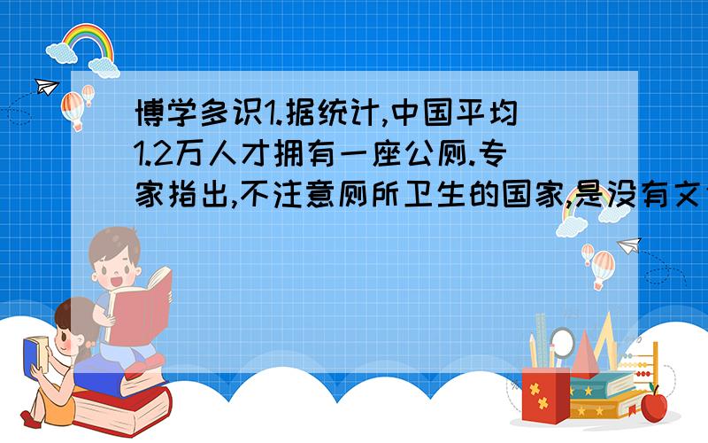 博学多识1.据统计,中国平均1.2万人才拥有一座公厕.专家指出,不注意厕所卫生的国家,是没有文化和未来.你认为专家的话是