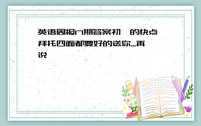 英语周报17期答案初一的快点拜托四面都要好的送你...再说