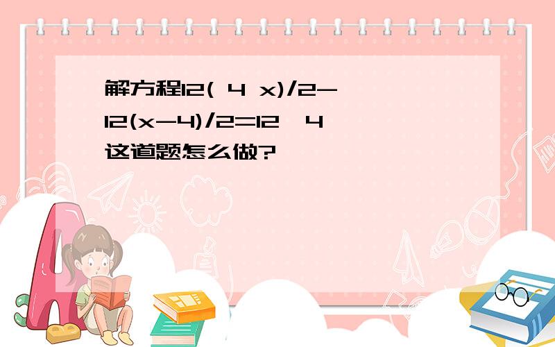 解方程12( 4 x)/2-12(x-4)/2=12*4这道题怎么做?