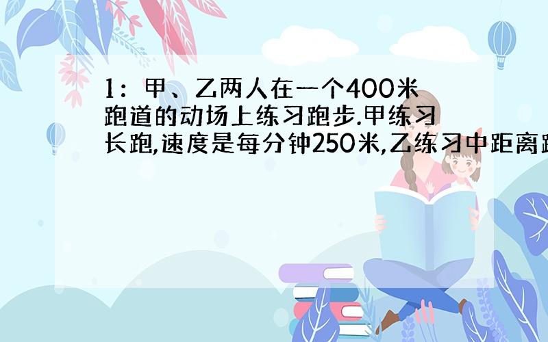 1：甲、乙两人在一个400米跑道的动场上练习跑步.甲练习长跑,速度是每分钟250米,乙练习中距离跑是每分钟350米,他们