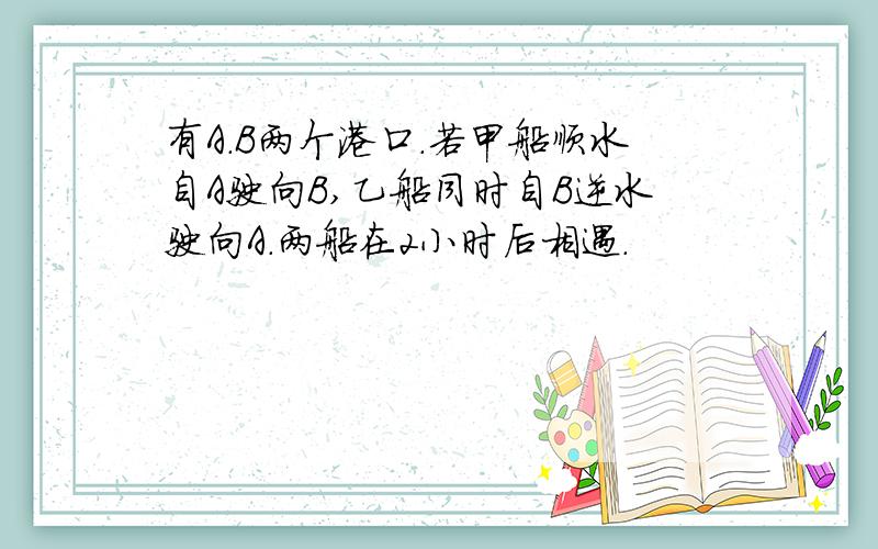 有A.B两个港口.若甲船顺水自A驶向B,乙船同时自B逆水驶向A.两船在2小时后相遇.