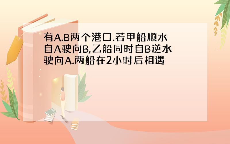 有A.B两个港口.若甲船顺水自A驶向B,乙船同时自B逆水驶向A.两船在2小时后相遇