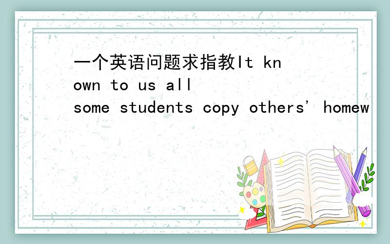 一个英语问题求指教It known to us all some students copy others' homew