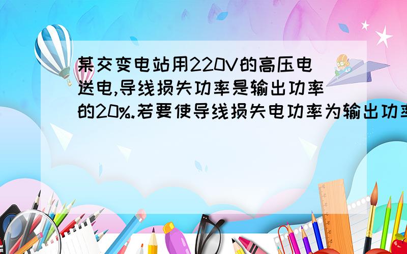 某交变电站用220V的高压电送电,导线损失功率是输出功率的20%.若要使导线损失电功率为输出功率的5％,则输出电压应为