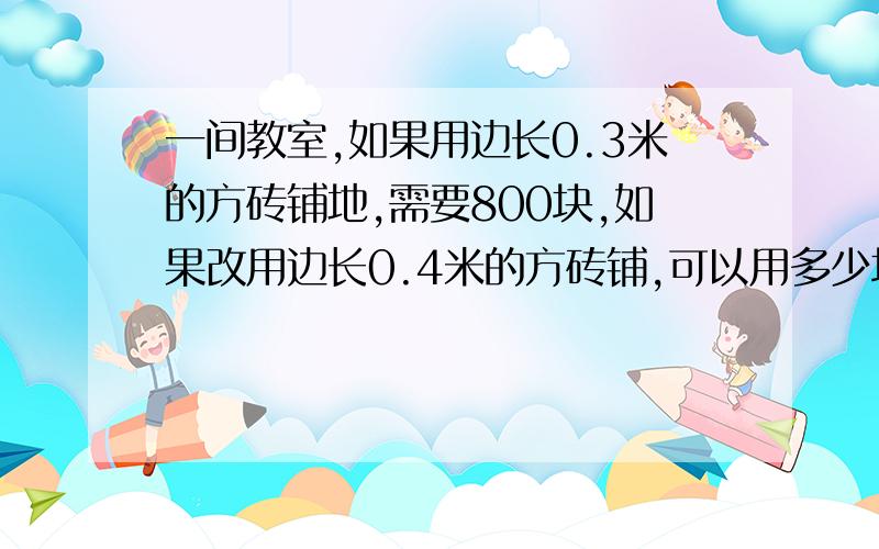 一间教室,如果用边长0.3米的方砖铺地,需要800块,如果改用边长0.4米的方砖铺,可以用多少块?（用比例解)