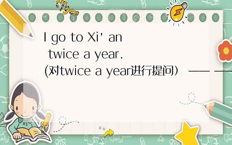 I go to Xi' an twice a year.(对twice a year进行提问） —— —— ——you