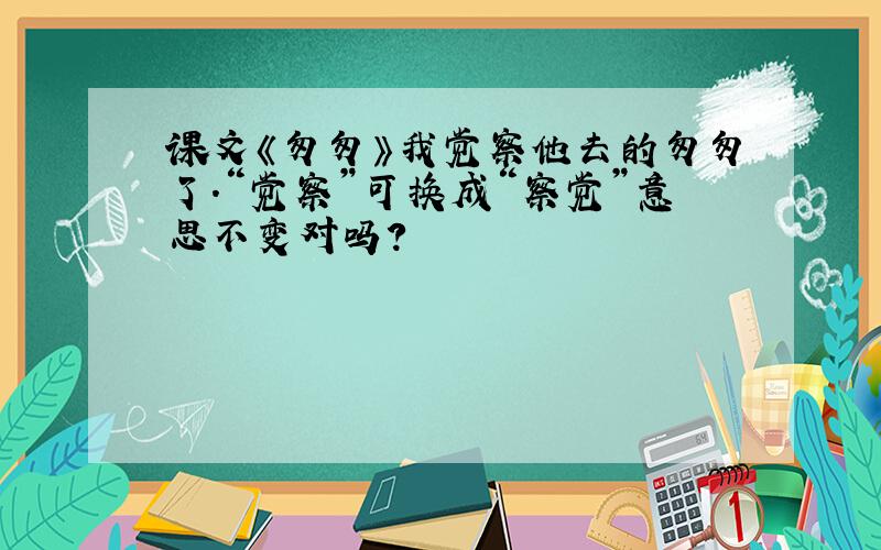 课文《匆匆》我觉察他去的匆匆了.“觉察”可换成“察觉”意思不变对吗?